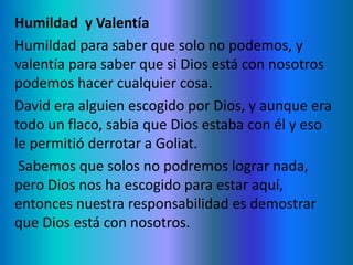Humildad y Valentía
Humildad para saber que solo no podemos, y
valentía para saber que si Dios está con nosotros
podemos hacer cualquier cosa.
David era alguien escogido por Dios, y aunque era
todo un flaco, sabia que Dios estaba con él y eso
le permitió derrotar a Goliat.
Sabemos que solos no podremos lograr nada,
pero Dios nos ha escogido para estar aquí,
entonces nuestra responsabilidad es demostrar
que Dios está con nosotros.
 