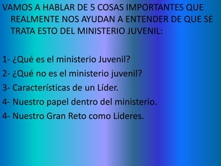 VAMOS A HABLAR DE 5 COSAS IMPORTANTES QUE
REALMENTE NOS AYUDAN A ENTENDER DE QUE SE
TRATA ESTO DEL MINISTERIO JUVENIL:
1- ¿Qué es el ministerio Juvenil?
2- ¿Qué no es el ministerio juvenil?
3- Características de un Líder.
4- Nuestro papel dentro del ministerio.
4- Nuestro Gran Reto como Lideres.
 