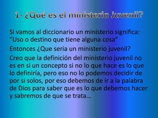 Si vamos al diccionario un ministerio significa:
“Uso o destino que tiene alguna cosa”
Entonces ¿Que seria un ministerio juvenil?
Creo que la definición del ministerio juvenil no
es en si un concepto si no lo que hace es lo que
lo definiría, pero eso no lo podemos decidir de
por si solos, por eso debemos de ir a la palabra
de Dios para saber que es lo que debemos hacer
y sabremos de que se trata…
 
