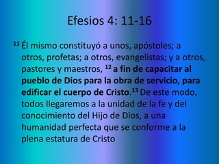 Efesios 4: 11-16
11 Él mismo constituyó a unos, apóstoles; a
otros, profetas; a otros, evangelistas; y a otros,
pastores y maestros, 12 a fin de capacitar al
pueblo de Dios para la obra de servicio, para
edificar el cuerpo de Cristo.13 De este modo,
todos llegaremos a la unidad de la fe y del
conocimiento del Hijo de Dios, a una
humanidad perfecta que se conforme a la
plena estatura de Cristo
 