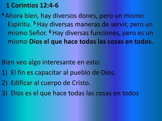 1 Corintios 12:4-6
4 Ahora bien, hay diversos dones, pero un mismo
Espíritu. 5 Hay diversas maneras de servir, pero un
mismo Señor. 6 Hay diversas funciones, pero es un
mismo Dios el que hace todas las cosas en todos.
Bien veo algo interesante en esto:
1) El fin es capacitar al pueblo de Dios.
2) Edificar al cuerpo de Cristo.
3) Dios es el que hace todas las cosas en todos
 