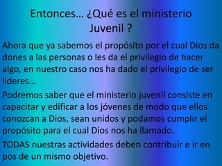Entonces… ¿Qué es el ministerio
Juvenil ?
Ahora que ya sabemos el propósito por el cual Dios da
dones a las personas o les da el privilegio de hacer
algo, en nuestro caso nos ha dado el privilegio de ser
lideres…
Podremos saber que el ministerio juvenil consiste en
capacitar y edificar a los jóvenes de modo que ellos
conozcan a Dios, sean unidos y podamos cumplir el
propósito para el cual Dios nos ha llamado.
TODAS nuestras actividades deben contribuir e ir en
pos de un mismo objetivo.
 