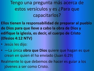 Tengo una pregunta más acerca de
estos versículos y es ¿Para que
capacitarlos?
Ellos tienen la responsabilidad de preparar al pueblo
de Dios para que lleve a cabo la obra de Dios y
edifique la iglesia, es decir, el cuerpo de Cristo
(Efesios 4:12 NTV)
• Jesús les dijo:
• —La única obra que Dios quiere que hagan es que
crean en quien él ha enviado (Juan 6:29)
Realmente lo que debemos de hacer es guiar a los
jóvenes a ser como Cristo.
 