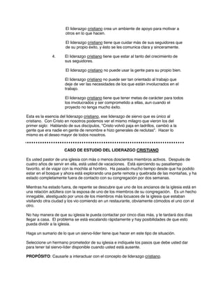 El liderazgo cristiano crea un ambiente de apoyo para motivar a
otros en lo que hacen.
El liderazgo cristiano tiene que cuidar más de sus seguidores que
de su propio éxito, y ésto se les comunica clara y sinceramente.
4. El liderazgo cristiano tiene que estar al tanto del crecimiento de
sus seguidores.
El liderazgo cristiano no puede usar la gente para su propio bien.
El liderazgo cristiano no puede ser tan orientado al trabajo que
deje de ver las necesidades de los que están involucrados en el
trabajo.
El liderazgo cristiano tiene que tener metas de carácter para todos
los involucrados y ser comprometido a ellas, aun cuando el
proyecto no tenga mucho éxito.
Esta es la esencia del liderazgo cristiano, ese liderazgo de siervo que es único al
cristiano. Con Cristo en nosotros podemos ver el mismo milagro que vieron los del
primer siglo: Hablando de sus discípulos, "Cristo volvió paja en ladrillos, cambió a la
gente que era nadie en gente de renombre e hizo generales de reclutas". Hacer lo
mismo es el deseo mayor de todos nosotros.
CASO DE ESTUDIO DEL LIDERAZGO CRISTIANO
Es usted pastor de una iglesia con más o menos doscientos miembros activos. Después de
cuatro años de servir en ella, está usted de vacaciones. Está ejerciendo su pasatiempo
favorito, el de viajar con la mochila al hombro. Ha pasado mucho tiempo desde que ha podido
estar en el bosque y ahora está explorando una parte remota y quebrada de las montañas, y ha
estado completamente fuera de contacto con su congregación por dos semanas.
Mientras ha estado fuera, de repente se descubre que uno de los ancianos de la iglesia está en
una relación adúltera con la esposa de uno de los miembros de su congregación. Es un hecho
innegable, atestiguado por unos de los miembros más locuaces de la iglesia que estaban
visitando otra ciudad y los vio comiendo en un restaurante, obviamente cómodos el uno con el
otro.
No hay manera de que su iglesia le pueda contactar por cinco días más, y le tardará dos días
llegar a casa. El problema se está escalando rápidamente y hay posibilidades de que esto
pueda dividir a la iglesia.
Haga un sumario de lo que un siervo-líder tiene que hacer en este tipo de situación.
Seleccione un hermano prometedor de su iglesia e indíquele los pasos que debe usted dar
para tener tal siervo-líder disponible cuando usted está ausente.
PROPÓSITO: Causarle a interactuar con el concepto de liderazgo cristiano.
 