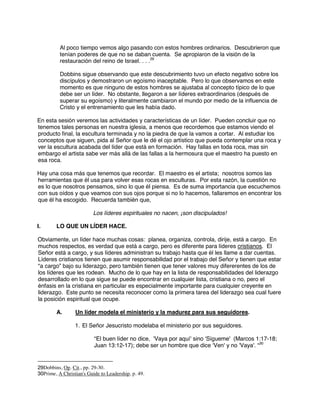 Al poco tiempo vemos algo pasando con estos hombres ordinarios. Descubrieron que
tenían poderes de que no se daban cuenta. Se apropiaron de la visión de la
restauración del reino de Israel. . . .29
Dobbins sigue observando que este descubrimiento tuvo un efecto negativo sobre los
discípulos y demostraron un egoísmo inaceptable. Pero lo que observamos en este
momento es que ninguno de estos hombres se ajustaba al concepto típico de lo que
debe ser un líder. No obstante, llegaron a ser líderes extraordinarios (después de
superar su egoísmo) y literalmente cambiaron el mundo por medio de la influencia de
Cristo y el entrenamiento que les había dado.
En esta sesión veremos las actividades y características de un líder. Pueden concluir que no
tenemos tales personas en nuestra iglesia, a menos que recordemos que estamos viendo el
producto final, la escultura terminada y no la piedra de que la vamos a cortar. Al estudiar los
conceptos que siguen, pida al Señor que le dé el ojo artístico que pueda contemplar una roca y
ver la escultura acabada del líder que está en formación. Hay fallas en toda roca, mas sin
embargo el artista sabe ver más allá de las fallas a la hermosura que el maestro ha puesto en
esa roca.
Hay una cosa más que tenemos que recordar. El maestro es el artista; nosotros somos las
herramientas que él usa para volver esas rocas en esculturas. Por esta razón, la cuestión no
es lo que nosotros pensamos, sino lo que él piensa. Es de suma importancia que escuchemos
con sus oídos y que veamos con sus ojos porque si no lo hacemos, fallaremos en encontrar los
que él ha escogido. Recuerda también que,
Los líderes espirituales no nacen, ¡son discipulados!
I. LO QUE UN LÍDER HACE.
Obviamente, un líder hace muchas cosas: planea, organiza, controla, dirije, está a cargo. En
muchos respectos, es verdad que está a cargo, pero es diferente para líderes cristianos. El
Señor está a cargo, y sus líderes administran su trabajo hasta que él les llame a dar cuentas.
Líderes cristianos tienen que asumir responsabilidad por el trabajo del Señor y tienen que estar
“a cargo” bajo su liderazgo, pero también tienen que tener valores muy difererentes de los de
los líderes que les rodean. Mucho de lo que hay en la lista de responsabilidades del liderazgo
desarrollado en lo que sigue se puede encontrar en cualquier lista, cristiana o no, pero el
énfasis en la cristiana en particular es especialmente importante para cualquier creyente en
liderazgo. Este punto se necesita reconocer como la primera tarea del liderazgo sea cual fuere
la posición espiritual que ocupe.
A. Un líder modela el ministerio y la madurez para sus seguidores.
1. El Señor Jesucristo modelaba el ministerio por sus seguidores.
“El buen líder no dice, 'Vaya por aquí' sino 'Sígueme' (Marcos 1:17-18;
Juan 13:12-17); debe ser un hombre que dice 'Ven' y no 'Vaya'. “30
29Dobbins, Op. Cit., pp. 29-30.
30Prime, A Christian's Guide to Leadership, p. 49.
 