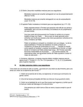 2. El Señor Jesucristo modelaba madurez para sus seguidores.
Modelaba madurez por enseñar abnegación en vez de autoproclamación
(Marcos 10:45).
Modelaba madurez por enseñar abnegación en vez de autoexaltación
(Juan 13:12-18).
3. El apóstol Pablo modelaba el ministerio para sus seguidores (cp. 2 Ti. 2:2).
Pablo asignaba tareas a Timoteo que parecían más allá de sus dones y
habilidades, pero a la vez le animaba y le fortalecía en el cumplimiento
de esas tareas.
Una gran parte del entrenamiento de Timoteo lo recibió en el mismo
trabajo al viajar con Pablo . . . De su tutor sin duda aprendió cómo
enfrentar con triunfo los reveses y las crisis que parecían rutinarios en la
vida y ministerio de Pablo.
Pablo no tardaba en compartir su ministerio con sus colegas. Le dio la
responsabilidad a Timoteo de establecer el núcleo cristiano en
Tesalónica y la tarea de confirmarlos en su fe, . . . También lo mandó
como experto en localizar y resolver los problemas en Corinto, un lugar
donde el ministerio de Pablo estaba bajo fuego. Allí Timoteo aprendió
lecciones inestimables en el proceso. . . . Las normas exactas, las
expectativas altas, las demandas fuertes de Pablo ayudaron a sacar lo
mejor de este joven. . . .31
4. Ancianos, diáconos, o mujeres mayores deben modelar madurez para la
iglesia local (1 Timoteo 3:1-13; Tito 1:5-9 (paralelo a 1 Ti. 3); 2:1-5 (cualidades
para mujeres mayores).
B. Un líder comunica visión a sus seguidores.
“Una visión sin una tarea es sólo un sueño; una tarea sin una visión es aburrimiento; pero una
tarea con visión es la esperanza del mundo”.32
1. Visión es la esencia de la vida y la esperanza, la fuerza que conmueve a la
gente a servir.
2. Una de las tareas principales del líder es el de ser el que guarda la visión.
3. Visión es la habilidad de ver lo que Dios quiere que hagamos y confiar que él
lo hará por medio del liderazgo en la vida de otros.
Una persona con visión toma a Dios en serio y busca cumplir lo que él
quiere.
31Sanders, Paul the Leader, p. 180.
32McDonnaugh, Keys to Effective Motivation, p. 130.
 