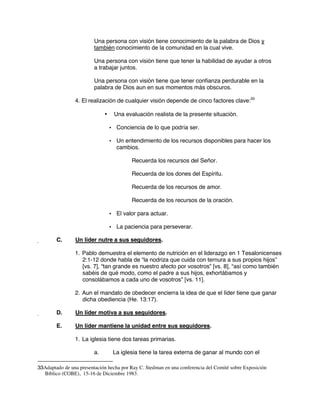 Una persona con visión tiene conocimiento de la palabra de Dios y
también conocimiento de la comunidad en la cual vive.
Una persona con visión tiene que tener la habilidad de ayudar a otros
a trabajar juntos.
Una persona con visión tiene que tener confianza perdurable en la
palabra de Dios aun en sus momentos más obscuros.
4. El realización de cualquier visión depende de cinco factores clave:33
• Una evaluación realista de la presente situación.
• Conciencia de lo que podría ser.
• Un entendimiento de los recursos disponibles para hacer los
cambios.
Recuerda los recursos del Señor.
Recuerda de los dones del Espíritu.
Recuerda de los recursos de amor.
Recuerda de los recursos de la oración.
• El valor para actuar.
• La paciencia para perseverar.
C. Un líder nutre a sus seguidores.
1. Pablo demuestra el elemento de nutrición en el liderazgo en 1 Tesalonicenses
2:1-12 donde habla de “la nodriza que cuida con ternura a sus propios hijos”
[vs. 7], “tan grande es nuestro afecto por vosotros” [vs. 8], “así como también
sabéis de qué modo, como el padre a sus hijos, exhortábamos y
consolábamos a cada uno de vosotros” [vs. 11].
2. Aun el mandato de obedecer encierra la idea de que el líder tiene que ganar
dicha obediencia (He. 13:17).
D. Un líder motiva a sus seguidores.
E. Un líder mantiene la unidad entre sus seguidores.
1. La iglesia tiene dos tareas primarias.
a. La iglesia tiene la tarea externa de ganar al mundo con el
33Adaptado de una presentación hecha por Ray C. Stedman en una conferencia del Comité sobre Exposición
Bíblico (COBE), 15-16 de Diciembre 1983.
 