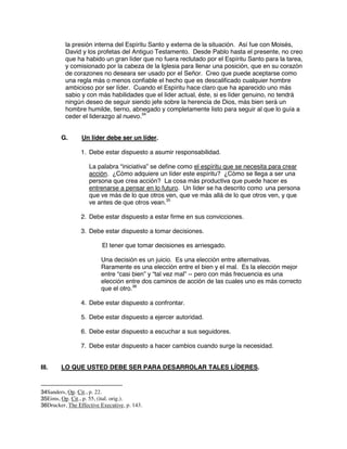 la presión interna del Espíritu Santo y externa de la situación. Así fue con Moisés,
David y los profetas del Antiguo Testamento. Desde Pablo hasta el presente, no creo
que ha habido un gran líder que no fuera reclutado por el Espíritu Santo para la tarea,
y comisionado por la cabeza de la Iglesia para llenar una posición, que en su corazón
de corazones no deseara ser usado por el Señor. Creo que puede aceptarse como
una regla más o menos confiable el hecho que es descalificado cualquier hombre
ambicioso por ser líder. Cuando el Espíritu hace claro que ha aparecido uno más
sabio y con más habilidades que el líder actual, éste, si es líder genuino, no tendrá
ningún deseo de seguir siendo jefe sobre la herencia de Dios, más bien será un
hombre humilde, tierno, abnegado y completamente listo para seguir al que lo guía a
ceder el liderazgo al nuevo.34
G. Un líder debe ser un líder.
1. Debe estar dispuesto a asumir responsabilidad.
La palabra “iniciativa” se define como el espíritu que se necesita para crear
acción. ¿Cómo adquiere un líder este espíritu? ¿Cómo se llega a ser una
persona que crea acción? La cosa más productiva que puede hacer es
entrenarse a pensar en lo futuro. Un líder se ha descrito como una persona
que ve más de lo que otros ven, que ve más allá de lo que otros ven, y que
ve antes de que otros vean.35
2. Debe estar dispuesto a estar firme en sus convicciones.
3. Debe estar dispuesto a tomar decisiones.
El tener que tomar decisiones es arriesgado.
Una decisión es un juicio. Es una elección entre alternativas.
Raramente es una elección entre el bien y el mal. Es la elección mejor
entre “casi bien” y “tal vez mal” -- pero con más frecuencia es una
elección entre dos caminos de acción de las cuales uno es más correcto
que el otro.36
4. Debe estar dispuesto a confrontar.
5. Debe estar dispuesto a ejercer autoridad.
6. Debe estar dispuesto a escuchar a sus seguidores.
7. Debe estar dispuesto a hacer cambios cuando surge la necesidad.
III. LO QUE USTED DEBE SER PARA DESARROLAR TALES LÍDERES.
34Sanders, Op. Cit., p. 22.
35Eims, Op. Cit., p. 55, (ital. orig.).
36Drucker, The Effective Executive, p. 143.
 