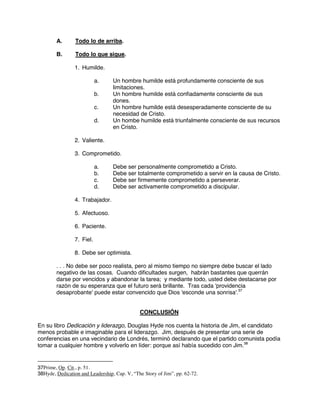 A. Todo lo de arriba.
B. Todo lo que sigue.
1. Humilde.
a. Un hombre humilde está profundamente consciente de sus
limitaciones.
b. Un hombre humilde está confiadamente consciente de sus
dones.
c. Un hombre humilde está desesperadamente consciente de su
necesidad de Cristo.
d. Un hombe humilde está triunfalmente consciente de sus recursos
en Cristo.
2. Valiente.
3. Comprometido.
a. Debe ser personalmente comprometido a Cristo.
b. Debe ser totalmente comprometido a servir en la causa de Cristo.
c. Debe ser firmemente comprometido a perseverar.
d. Debe ser activamente comprometido a discipular.
4. Trabajador.
5. Afectuoso.
6. Paciente.
7. Fiel.
8. Debe ser optimista.
. . . No debe ser poco realista, pero al mismo tiempo no siempre debe buscar el lado
negativo de las cosas. Cuando dificultades surgen, habrán bastantes que querrán
darse por vencidos y abandonar la tarea; y mediante todo, usted debe destacarse por
razón de su esperanza que el futuro será brillante. Tras cada 'providencia
desaprobante' puede estar convencido que Dios 'esconde una sonrisa'.37
CONCLUSIÓN
En su libro Dedicación y liderazgo, Douglas Hyde nos cuenta la historia de Jim, el candidato
menos probable e imaginable para el liderazgo. Jim, después de presentar una serie de
conferencias en una vecindario de Londrés, terminó declarando que el partido comunista podía
tomar a cualquier hombre y volverlo en líder: porque así había sucedido con Jim.38
37Prime, Op. Cit., p. 51.
38Hyde, Dedication and Leadership, Cap. V, “The Story of Jim”, pp. 62-72.
 