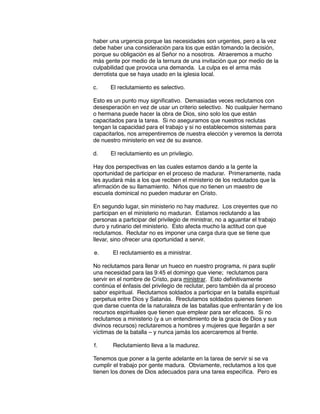 haber una urgencia porque las necesidades son urgentes, pero a la vez
debe haber una consideración para los que están tomando la decisión,
porque su obligación es al Señor no a nosotros. Atraeremos a mucho
más gente por medio de la ternura de una invitación que por medio de la
culpabilidad que provoca una demanda. La culpa es el arma más
derrotista que se haya usado en la iglesia local.
c. El reclutamiento es selectivo.
Esto es un punto muy significativo. Demasiadas veces reclutamos con
desesperación en vez de usar un criterio selectivo. No cualquier hermano
o hermana puede hacer la obra de Dios, sino solo los que están
capacitados para la tarea. Si no aseguramos que nuestros reclutas
tengan la capacidad para el trabajo y si no establecemos sistemas para
capacitarlos, nos arrepentiremos de nuestra elección y veremos la derrota
de nuestro ministerio en vez de su avance.
d. El reclutamiento es un privilegio.
Hay dos perspectivas en las cuales estamos dando a la gente la
oportunidad de participar en el proceso de madurar. Primeramente, nada
les ayudará más a los que reciben el ministerio de los reclutados que la
afirmación de su llamamiento. Niños que no tienen un maestro de
escuela dominical no pueden madurar en Cristo.
En segundo lugar, sin ministerio no hay madurez. Los creyentes que no
participan en el ministerio no maduran. Estamos reclutando a las
personas a participar del privilegio de ministrar, no a aguantar el trabajo
duro y rutinario del ministerio. Esto afecta mucho la actitud con que
reclutamos. Reclutar no es imponer una carga dura que se tiene que
llevar, sino ofrecer una oportunidad a servir.
e. El reclutamiento es a ministrar.
No reclutamos para llenar un hueco en nuestro programa, ni para suplir
una necesidad para las 9:45 el domingo que viene; reclutamos para
servir en el nombre de Cristo, para ministrar. Esto definitivamente
continúa el énfasis del privilegio de reclutar, pero también da al proceso
sabor espiritual. Reclutamos soldados a participar en la batalla espiritual
perpetua entre Dios y Satanás. Rreclutamos soldados quienes tienen
que darse cuenta de la naturaleza de las batallas que enfrentarán y de los
recursos espirituales que tienen que emplear para ser eficaces. Si no
reclutamos a ministerio (y a un entendimiento de la gracia de Dios y sus
divinos recursos) reclutaremos a hombres y mujeres que llegarán a ser
víctimas de la batalla – y nunca jamás los acercaremos al frente.
f. Reclutamiento lleva a la madurez.
Tenemos que poner a la gente adelante en la tarea de servir si se va
cumplir el trabajo por gente madura. Obviamente, reclutamos a los que
tienen los dones de Dios adecuados para una tarea específica. Pero es
 