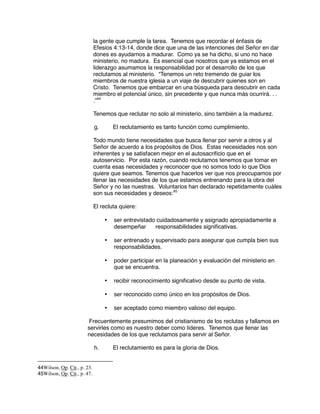 la gente que cumple la tarea. Tenemos que recordar el énfasis de
Efesios 4:13-14, donde dice que una de las intenciones del Señor en dar
dones es ayudarnos a madurar. Como ya se ha dicho, si uno no hace
ministerio, no madura. Es esencial que nosotros que ya estamos en el
liderazgo asumamos la responsabilidad por el desarrollo de los que
reclutamos al ministerio. “Tenemos un reto tremendo de guiar los
miembros de nuestra iglesia a un viaje de descubrir quienes son en
Cristo. Tenemos que embarcar en una búsqueda para descubrir en cada
miembro el potencial único, sin precedente y que nunca más ocurrirá. . .
.”44
Tenemos que reclutar no solo al ministerio, sino también a la madurez.
g. El reclutamiento es tanto función como cumplimiento.
Todo mundo tiene necesidades que busca llenar por servir a otros y al
Señor de acuerdo a los propósitos de Dios. Estas necesidades nos son
inherentes y se satisfacen mejor en el autosacrificio que en el
autoservicio. Por esta razón, cuando reclutamos tenemos que tomar en
cuenta esas necesidades y reconocer que no somos todo lo que Dios
quiere que seamos. Tenemos que hacerlos ver que nos preocupamos por
llenar las necesidades de los que estamos entrenando para la obra del
Señor y no las nuestras. Voluntarios han declarado repetidamente cuáles
son sus necesidades y deseos:45
El recluta quiere:
• ser entrevistado cuidadosamente y asignado apropiadamente a
desempeñar responsabilidades significativas.
• ser entrenado y supervisado para asegurar que cumpla bien sus
responsabilidades.
• poder participar en la planeación y evaluación del ministerio en
que se encuentra.
• recibir reconocimiento significativo desde su punto de vista.
• ser reconocido como único en los propósitos de Dios.
• ser aceptado como miembro valioso del equipo.
Frecuentemente presumimos del cristianismo de los reclutas y fallamos en
servirles como es nuestro deber como líderes. Tenemos que llenar las
necesidades de los que reclutamos para servir al Señor.
h. El reclutamiento es para la gloria de Dios.
44Wilson, Op. Cit., p. 23.
45Wilson, Op. Cit., p. 47.
 