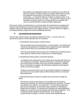 Esto significa que desempeña la labor con la excelencia que la gloria de
Dios da y requiere. Se debe realizar con cuidado, planear bien y cumplir
los propósitos de Dios tanto en el ministerio como en los individuos
involucrados. La motivación debe ser el deseo de agradar a Dios, no el
de forsozamente cumplir con una tarea. Y hay que usar métodos no para
manipular a la gente a entrar en un programa de que no pueden salir
nunca, sino para demostrar nuestros principios espirituales.
Como se ha notado, el reclutamiento es una de las claves de la renovación en la iglesia local.
Cuando la gente depende mutuamente del Espíritu Santo, se motiva a enfrentar el pecado y
cualquier cosa que le impide seguir lo recto, tiene que haber un cambio radical en la iglesia, y
así la iglesia tendrá el impacto que Dios tiene planeado para ella.
B. Los beneficios del reclutamiento.
Una vez más, solemos pensar que estamos tratando de lo obvio – y una vez más, nos
equivocamos porque no hemos pensado bien en el proceso.
1. Reclutamiento eficaz produce ministerio eficaz.
Esto es beneficio obvio del reclutamiento, y el más evidente. Es evidente que
si todas las necesidades del ministerio fueran suplidas por gente capacitada,
habría servicio eficaz en las actividades de la iglesia local.
Pero hay otros beneficios que se ganan por el reclutamiento, beneficios que la
mayor parte de nosotros vemos y buscamos en nuestras iglesias.
2. Reclutamiento eficaz produce crecimiento espiritual.
La realidad de esta observación se ha notado bajo la discusión del hecho que
ser reclutado es un privilegio. Ministerio eficaz lleva a crecimiento espiritual
en la vida de tanto el ministro como el que recibe la enseñanza, y también
lleva a crecimiento en la iglesia. Tal crecimiento impactará la comunidad en
donde se encuentra la iglesia.
Puede ser que esto sea obvio, pero de nuevo hago hincapié en la esperanza
que motiva a los que esperan hasta la última hora para entrar en el proceso
del reclutamiento.
3. Reclutamiento eficaz aumenta la cantidad de los que hacen el trabajo de
pastor.
Para darnos cuenta de esta faceta de los beneficios del reclutamiento,
tenemos que intercalar una verdad que desarrollaremos más tarde: Tenemos
que reclutar a una relación, no a una función. Si no proveemos relaciones
para los que reclutamos, se marchitarán bajo la presión y la soledad que
puede traer el ministerio. Es menester que aceptemos la responsabilidad de
trabajar con los que se han comprometido, para animarlos y apoyarlos. Si no
lo hacemos, tarde o temprano los perderemos. Pero cuando nos
comprometemos a apoyar y a animar, muchas de las necesidades del
 