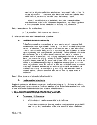 pastoreo de la iglesia se llenarán y estaremos comprometidos los unos a los
otros y al ministerio. Y cuando se llega a ese lugar de compromiso de parte
de los reclutas, nadie podrá sacarlos de su compromiso a servir.
“. . . cuando pastoreamos, el reclutamiento llega a ser una oportunidad
emocionante de extender los ministerios del presente; y en el reclutamiento,
el pastoreo llega a ser una expresión del amor de Dios hacia otros”.46
Hay un beneficio más del reclutamiento:
4. El reclutamiento eficaz cumple las Escrituras.
Mi deseo es desarrollar este renglón bajo lo que sigue:
C. La necesidad del reclutamiento.
En las Escrituras el reclutamiento se ve como una necesidad, una parte de la
tarea pastoral como se enseña en Efesios 4:11-16. El don de pastor/maestro se
ha dado al cuerpo de Cristo para equipar a los santos para la obra del ministerio.
En otras palabras se ha dado para hacer que todos los santos puedan funcionar
haciendo la tarea para la cual Dios les ha diseñado. Es imposible ser obediente
a la palabra de Dios si no reclutamos a los santos para hacer su parte en la
tarea de equipar a los santos. Dios dice que esa tarea es esencial si vamos a
llegar a ser maduros y tener el carácter de Cristo. Cualquier otra perspectiva es
una distorsión de la verdad. Es verdad que el pastor/líder no es responsable por
reclutar a todos los voluntarios, pero en una iglesia pequeña, él se tendrá que
hacer cargo de esta tarea. En realidad, el líder no puede dedicarse a sus tareas
principales hasta que asegure que las otras necesidades se han llenado. Se
puede afirmar que en ciertas maneras el pastor/líder nunca estará libre de la
tarea de reclutar. ¡No puede equipar a los santos si no los puede atraer al
ministerio!
Hay un último factor en el privilegio del reclutamiento.
D. La clave del reclutamiento.
Un elemento es clave a todo reclutamiento, y es el de la comunicación. Su tarea de reclutar
será tan exitosa como su comunicación de las oportunidades. Por esta razón, durante el resto
de esta sesión nos concentraremos en el tema de la comunicación.
II. COMUNIQUE SUS NECESIDADES DE RECLUTAMIENTO.
A. Comunique públicamente.
1. Comunique por medio de publicidad en toda forma.
Entrevistas, testimonios, dramas, cuadros, video cassettes, presentación
por medios de comunicación, tableros de anuncios, pósters, boletines.
46Ibid., p. 102.
 