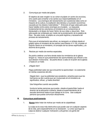 2. Comunique por medio del púlpito.
El objetivo de este renglón no es volver el púlpito en centro de anuncios,
sino usarlo para enseñar a los santos sus responsabilidades en el
ministerio. Los enemigos del reclutamiento son cuestiones tales como el
impacto de la cultura, la exaltación del individuo y la presión económica
causada por los deseos materialistas.47
Entonces el lugar adecuado para
hacer batalla contra estos enemigos es el púlpito. La respuesta
fundamental de los voluntarios al ministerio es un compromiso al
discipulado y el deseo de hacer Señor de sus vidas a Jesucristo. Esto
sólo puede ser enfatizado por medio de la proclamación de la palabra de
Dios. De este modo, el púlpito es una parte legítima y necesaria del
proceso de reclutamiento.
Para que el reclutamiento sea eficaz, es necesario un énfasis desde el
púlpito sobre el ministerio de los santos (vea Efesios 4:11-16), el poder el
Espíritu Santo en el ministerio, el concepto de los dones espirituales, y la
doctrina de la gracia.
3. Reclute por medio de eventos especiales.
Se podría celebrar una feria donde todos los ministerios de la iglesia
tengan su mesa en que presentarían las oportunidades que ofrecen a los
que desean involucrarse. Se podría llevar a cabo en el jardín de la iglesia
o hasta en un hotel.
4. ¡Hágalo bien!
Haga publicidad cada vez que encuentre la oportunidad—no solamente
en ciertas ocasiones del año.
Hágalo bien—que la publicidad sea excelente y atractiva para que los
hermanos se den cuenta que ser involucrado en el ministerio es
significativo, eficaz, ¡y hasta divertido!
Use fotografías cuando sea posible.
Involucre tantas personas que pueda—desde el pastor/líder hasta el
director de la educación cristiana; desde el superintendente de la
escuela dominical hasta el que trabaja en la cuna. Use cualquier
persona que pueda comunicar eficazmente.
B. Comunique positivamente.
1. Nunca debe tratar de motivar por medio de la culpabilidad.
La culpa es la cosa más destructiva que puede usar en cualquier aspecto
de la vida, pero especialmente en la reclutación. Lo único que logra la
culpa es destruir cualquier motivación y ahuyentar a la gente del
47Note la cita en p. 1.
 