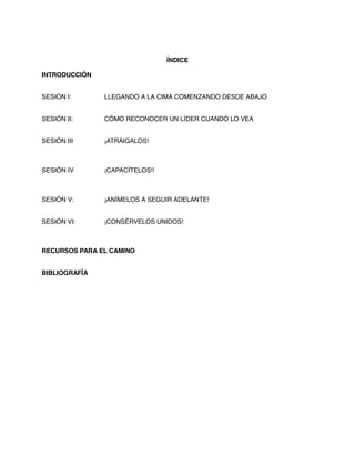 ÍNDICE
INTRODUCCIÓN
SESIÓN I: LLEGANDO A LA CIMA COMENZANDO DESDE ABAJO
SESIÓN II: CÓMO RECONOCER UN LÍDER CUANDO LO VEA
SESIÓN III ¡ATRÁIGALOS!
SESIÓN IV ¡CAPACÍTELOS!!
SESIÓN V: ¡ANÍMELOS A SEGUIR ADELANTE!
SESIÓN VI: ¡CONSÉRVELOS UNIDOS!
RECURSOS PARA EL CAMINO
BIBLIOGRAFÍA
 