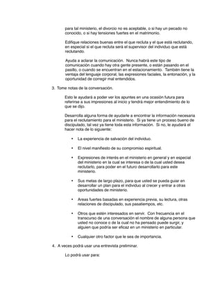 para tal ministerio, el divorcio no es aceptable, o si hay un pecado no
conocido, o si hay tensiones fuertes en el matrimonio.
Edifique relaciones buenas entre el que recluta y el que está reclutando,
en especial si el que recluta será el supervisor del individuo que está
reclutando.
Ayuda a aclarar la comunicación. Nunca habrá este tipo de
comunicación cuando hay otra gente presente, o están pasando en el
pasillo, o cuando se encuentran en el estacionamiento. También tiene la
ventaja del lenguaje corporal, las expresiones faciales, la entonación, y la
oportunidad de corregir mal entendidos.
3. Tome notas de la conversación.
Esto le ayudará a poder ver los apuntes en una ocasión futura para
referirse a sus impresiones al inicio y tendrá mejor entendimiento de lo
que se dijo.
Desarrolla alguna forma de ayudarle a encontrar la información necesaria
para el reclutamiento para el ministerio. Si ya tiene un proceso bueno de
discipulado, tal vez ya tiene toda esta información. Si no, le ayudará el
hacer nota de lo siguiente:
• La experiencia de salvación del individuo.
• El nivel manifiesto de su compromiso espiritual.
• Expresiones de interés en el ministerio en general y en especial
del ministerio en la cual se interesa o de la cual usted desea
reclutarlo, para poder en el futuro desarrollarlo para este
ministerio.
• Sus metas de largo plazo, para que usted se pueda guiar en
desarrollar un plan para el individuo al crecer y entrar a otras
oportunidades de ministerio.
• Areas fuertes basadas en experiencia previa, su lectura, otras
relaciones de discipulado, sus pasatiempos, etc.
• Otros que estén interesados en servir. Con frecuencia en el
transcurso de una conversación el nombre de alguna persona que
usted no conoce o de la cual no ha pensado puede surgir, y
alguien que podría ser eficaz en un ministerio en particular.
• Cualquier otro factor que le sea de importancia.
4. A veces podrá usar una entrevista preliminar.
Lo podrá usar para:
 