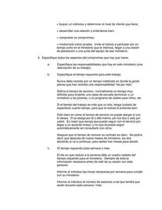 + buscar un individuo y determinar el nivel de interés que tiene;
+ desarrollar una relación y entenderse bien;
+ comprobar su compromiso;
+ involucrarlo como prueba. Invite al recluta a participar por un
tiempo corto en el ministerio que le interesa, llegar a una sesión
de planeación o una junta del equipo de ese ministerio.
5. Especifique todos los aspectos del compromiso que hay que hacer.
a. Especifique las responsabilidades que hay en este ministerio (una
descripción de su trabajo).
b. Especifique el tiempo requerido para este trabajo.
Nunca debe reclutar por un tiempo indefinido en donde la gente
piensa que han recibido una responsabilidad “de por vida”.
Defina el tiempo de servicio—normalmente un tiempo muy
definido para enseñar una clase de escuela dominical, o un
ministerio a los jóvenes, o un programa de clubes para niños, etc.
Si el tiempo del trabajo es más que un año, tenga cuidado de
especificar cuánto tiempo, para que el recluta lo entienda bien.
Esté claro en cómo el tiempo de servicio se puede alargar si uno
lo desea. O se alarga por él o ella misma, por los dos o solo por
usted. Es mejor que escoja que puede seguir con el servicio por
llegar a un acuerdo mutuo, y no que él pueda seguir
automáticamente sin consultarlo con otros.
Asegure que el tiempo de renovar su contrato es claro. Se podría
decir que después de nueve meses de ministerio, los dos
decidirán si va a continuar, para darles tres meses para decidir.
c. El tiempo requerido cada semana o mes.
El día en que recluta a la persona déle un cuadro realista del
tiempo requerido para el ministerio. Siempre dé toda la
información necesaria antes de salir de su sesión con esta
persona.
Informe al individuo las horas necesarias por semana para cumplir
con su ministerio.
Informe al individuo el número de sesiones a las que tendrá que
asistir durante cada semana / mes.
 