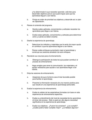 y ha determinado lo que necesitan aprender, está listo para
desarrollar objetivos para lo que quiere lograr para que los
aprendices lleguen a ser líderes.
b. Ponga en orden de prioridad sus objetivos y desarrolle así un plan
de capacitación.
4. Planee el contenido del programa.
a. Decida cuáles aptitudes, conocimientos y actitudes necesitan los
aprendices para llegar a ser líderes.
b. Evalúe estas aptitudes, conocimientos y actitudes para determinar
cómo y cuándo se deben enseñar.
5. Diseñe la experiencia de aprendizaje.
a. Seleccione los métodos y materiales que le serán de mayor ayuda
en contribuir a que los aprendices lleguen a ser líderes.
b. Planee cuáles enfoques aumentarán mejor el aprendizaje y
construya sus sesiones alrededor de esos enfoques.
6. Recolecte sus recursos para el entrenamiento.
a. Obtenga la participación de todos los que puedan contribuir al
proceso de entrenamiento.
b. Haga arreglos para tener la comunicación, los materiales y el
equipo necesarios para ayudar a sus aprendices llegar a ser
líderes.
7. Dirija las sesiones de entrenamiento.
a. Asegúrece de que el entorno sea el más favorable posible
para facilitar el aprendizaje.
b. Presente la información necesaria de una manera positiva para
que resulte en una experiencia de aprendizaje perdurable.
8. Evalúe la experiencia de entrenamiento.
a. Evalúe la validez de las expectativas formadas con base en esta
experiencia de entrenamiento específica.
b. Evalúe su entendimiento del nivel de necesidad de los aprendices
al iniciar del proceso. Note si pasó por alto alguna necesidad
significativa en la experiencia de aprendizaje.
c. Evalúe sus objetivos. ¿Fueron los correctos? ¿Los cumplió?
¿Cuáles podría haber cumplido mejor? ¿Le faltaban algunos?
 
