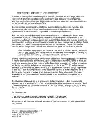 responden por golpearse los unos a los otros.63
Cuando el liderazgo es controlado por el pecado; la familia de Dios llega a ser una
colección de clanes ocupados en una guerra civil que destruye y da vergüenza.
Mientras tanto, el enemigo, que debemos pelear juntos, sigue con sus maquinaciones
sin ser tocado por los soldados de Dios.
Es muy similar a la situación en la China durante la segunda guerra mundial. Los
nacionalistas y los comunistas peleaban los unos contra los otros mientras los
japoneses se enfocaban en su objetivo de controlar el país de China.64
Por otra parte, cuando los seguidores son controlados por el pecado, llegan a ser
activamente apáticos. Tales seguidores son activos porque todavía asisten a las
reuniones, participan en la adoración, dan sus ofrendas, llegan a la hora de oración, se
identifican con la igleisa y tienen la apariencia de ser buen miembro de la iglesia. Tales
seguidores son apáticos porque nunca se ofrecen para servir. Es un compromiso
cultural, no un compromiso radical, una conformidad y no una dedicación interna.
Casi todas las congregaciones de gente que se dice cristianos están saturadas
por un bien muerto, una respetabilidad ética que es motivada por la carne y no
por el control iluminador y animador del Espíritu Santo.65
Siendo hombres y mujeres que procuramos desarrollar líderes cristianos, nos enfrenta
el hecho de una realidad abrumadora, que “la depravación humana, como la mula, es
obstinada y no se mueve aun cuando se le da un buen empujón; sin embargo, a veces
por lo menos cambiará el peso de su cuerpo de un pie al otro”.66
El problema que
tenemos que enfrentar es, cómo hacer que la depravación humana ponga su peso en
el otro pie, o aun más importante, cómo podemos superar la inercia negativa de la
depravación humana y motivar a los que quisiéramos desarrollar como líderes a
responder a las grandes oportunidades que Dios les ha dado en este punto de la
historia?
Es obvio que el pecado es el gran asesino de la motivación. ¿Qué provocará la
resurrección a la motivación? ¿Qué causará que la gente a comience a servir a Dios?
¿Qué les impulsará a continuar sirviendo a Dios con toda su energía por todo el resto
de sus vidas?
La respuesta es:
I. EL MOTIVADOR MÁS GRANDE DE TODOS: LA GRACIA
Al comenzar a tratar esta realidad, es esencial que recordemos un principio de vital
importancia:
63Lovelace, Dynamics of Spiritual Life, p. 18.
64Hahn, China Only Yesterday, p. 305.
65Ibid., p. 92 (Ital. orig.).
66Ibid., p. 54.
 