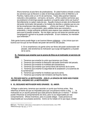 Ahora tenemos al país lleno de predicadores. Si usted hubiera entrado a todos
los servicios que se llevaron a cabo el domingo pasado entre el Atlántico y el
Pacífico, habría oído un sin fin de sermones. Todos ellos podrían haberse
reducido a dos palabras – sé bueno, sé bueno. ¿Pero cuántos sermones que
se predicaron el domingo pasado ayudaron a la gente saber cómo ser bueno?
Sencillamente no saben nada de eso. Aquello involucra el plan de la liberación
del poder dominador del pecado y he tratado de decirles a ustedes que es una
de las enseñanzas más descuidadas. . . ¿Cómo ser bueno? Dios tiene una
manera, un plan y una provisión, pero ustedes tiene que conocerlo y
entenderlo, y tengo suficiente ambición para esperar que ustedes lo entiendan
para que lo puedan enseñar. No me digan que es una tarea tan grande que la
congregación normal no la puede comprender. Si son cristianos, es menester
que entiendan.69
Solo gente buena puede llegar a ser buenos líderes cristianos – y los únicos que son
buenos son los que se han librado del poder del dominio del pecado.
2. Si no enseñamos a la gente cómo ser libres del poder esclavizador del
pecado, sólo tendremos la motivación que surge del legalismo y el poder
de la carne.
D. Tenemos que enseñar que la gracia de Dios es el motivador al servicio de
Dios.
1. Tenemos que enseñar la unión que tenemos con Cristo.
2. Tenemos que enseñar la liberación del poder dominador del pecado.
3. Tenemos que enseñar la inutilidad del autoesfuerzo.
4. Tenemos que enseñar que somos libres del dominio de la carne.
5. Tenemos que enseñar la seguridad de la aceptación y la ausencia de
la condenación.
6. Tenemos que enseñar lo insidioso que es la carne.
7. Tenemos que enseñar del ministerio del Espíritu Santo.
EL PECADO MATA LA MOTIVACIÓN. ¡SOLO LA GRACIA DE DIOS NOS PUEDE
LIBRAR DEL ASESINO DE LA MOTIVACIÓN!
II. EL SEGUNDO MOTIVADOR MÁS GRANDE: EL AMOR.
Al llegar a este tema, tenemos que recordar un punto que hicimos antes. Nos
referimos al hecho de que es imposible para que una persona motive a otra. “. . . la
motivación es un asunto personal que cada persona decide por sí misma”.70
El líder
puede influenciar el comportamiento de otros, pero no es responsable por ese
comportamiento. Ofrece incentivos, pero no puede obligar. Cada persona es
responsable por sus propias acciones. Como se ha notado en lo que sigue, el líder
69Chafer, “The Flesh,” taken from a transciption of a classroom lecture, circa 1948.
70McDonnough, Op. Cit., p. 72-73.
 