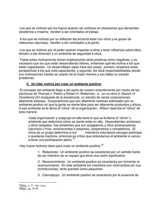 Los que se motivan por los logros quieren ser exitosos en situaciones que demandan
excelencia o mejoría; tienden a ser orientados al trabajo.
A los que se motivan por su afiliación les encanta estar con otros y se gozan de
relaciones calurosas; tienden a ser orientados a la gente.
Los que se motivan por el poder quieren impactar a otros y tener influencia sobre ellos;
tienden a dar dirección y un ambiente de seguridad a otros.
Todas estas motivaciones tienen implicaciones tanto positivas como negativas, y es
necesario que los que están desarrollando líderes, entiendan qué les motiva a los que
están capacitando. Un desarrollador sabio hará dos cosas: primero, enseñará estas
perspectivas a los que está capacitando, y segundo, les dará responsabilidades donde
sus motivaciones fuertes se usarán de la mejor manera y sus fallas no crearán
problemas.
C. Un líder motiva por crear un ambiente positivo.
El concepto del ambiente llegó a ser parte de nuestro entendimiento por medio de las
escrituras de Thomas J. Peters y Robert H. Waterman, Jr., en su obra In Search of
Excellence (En búsqueda de la excelencia), un estudio de varias corporaciones
altamente exitosas. Corporaciones que son altamente exitosas sobresalen por su
ambiente positivo en que la gente se siente libre para ser altamente productiva y eficaz.
A ese ambiente se le llama el “clima” de la organización. Wilson describe el “clima” de
esta manera:
Cada organización y subgrupo en ella tiene lo que se le llama el “clima” o
ambiente que determina cómo se siente estar en ella. Hayambientes amistosos
y otros cargados, hay ambientes que son acogedores y otros amanezadores,
calurosos o fríos, emocionantes o pésames, cooperativos o competitivos. El
clima de un grupo determina sí los miembros voluntarios escogen participar
o quedarse inactivos, entonces es crítico que entendamos el ambiente si vamos
a tener una participación plena.75
Hay nueve factores clave para crear un ambiente positivo:76
1. Relaciones: Un ambiente positivo se caracteriza por un sentido fuerte
de ser miembro de un equipo que tiene una visión significativa.
2. Reconocimiento: Un ambiente positivo se caracteriza por fomentar el
reconocimiento. En este ambiente los miembros son reconocidos por sus
contribuciones, tanto grandes como pequeñas.
3. Calor/apoyo: Un ambiente positivo se caracteriza por la ausencia de
75Ibid., p. 37 (ital. orig.).
76Ibid., pp. 39-40.
 