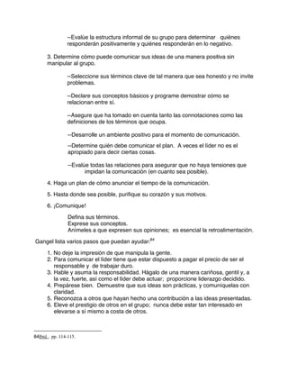 --Evalúe la estructura informal de su grupo para determinar quiénes
responderán positivamente y quiénes responderán en lo negativo.
3. Determine cómo puede comunicar sus ideas de una manera positiva sin
manipular al grupo.
--Seleccione sus términos clave de tal manera que sea honesto y no invite
problemas.
--Declare sus conceptos básicos y programe demostrar cómo se
relacionan entre sí.
--Asegure que ha tomado en cuenta tanto las connotaciones como las
definiciones de los términos que ocupa.
--Desarrolle un ambiente positivo para el momento de comunicación.
--Determine quién debe comunicar el plan. A veces el líder no es el
apropiado para decir ciertas cosas.
--Evalúe todas las relaciones para asegurar que no haya tensiones que
impidan la comunicación (en cuanto sea posible).
4. Haga un plan de cómo anunciar el tiempo de la comunicación.
5. Hasta donde sea posible, purifique su corazón y sus motivos.
6. ¡Comunique!
Defina sus términos.
Exprese sus conceptos.
Anímeles a que expresen sus opiniones; es esencial la retroalimentación.
Gangel lista varios pasos que puedan ayudar:84
1. No deje la impresión de que manipula la gente.
2. Para comunicar el líder tiene que estar dispuesto a pagar el precio de ser el
responsable y de trabajar duro.
3. Hable y asuma la responsabilidad. Hágalo de una manera cariñosa, gentil y, a
la vez, fuerte, así como el líder debe actuar; proporcione liderazgo decidido.
4. Prepárese bien. Demuestre que sus ideas son prácticas, y comuníquelas con
claridad.
5. Reconozca a otros que hayan hecho una contribución a las ideas presentadas.
6. Eleve el prestigio de otros en el grupo; nunca debe estar tan interesado en
elevarse a sí mismo a costa de otros.
84Ibid., pp. 114-115.
 