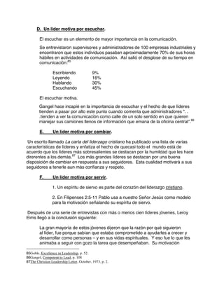D. Un lider motiva por escuchar.
El escuchar es un elemento de mayor importancia en la comunicación.
Se entrevistaron supervisores y administradores de 100 empresas industriales y
encontraron que estos individuos pasaban aproximadamente 70% de sus horas
hábiles en actividades de comunicación. Así salió el desglose de su tiempo en
comunicación:85
Escribiendo 9%
Leyendo 16%
Hablando 30%
Escuchando 45%
El escuchar motiva.
Gangel hace incapié en la importancia de escuchar y el hecho de que líderes
tienden a pasar por alto este punto cuando comenta que administradores “. .
.tienden a ver la comunicación como calle de un solo sentido en que quieren
manejar sus camiones llenos de información que emana de la oficina central”.86
E. Un líder motiva por cambiar.
Un escrito llamado La carta del liderzago cristiano ha publicado una lista de varias
características de líderes y enfatiza el hecho de quecasi todo el mundo está de
acuerdo que los líderes más sobresalientes se destacan por la humildad que les hace
direrentes a los demás.87
Los más grandes líderes se destacan por una buena
disposición de cambiar en respuesta a sus seguidores. Esta cualidad motivará a sus
seguidores a tenerle aun más confianza y respeto.
F. Un líder motiva por servir.
1. Un espíritu de siervo es parte del corazón del liderazgo cristiano.
2. En Filipenses 2:5-11 Pablo usa a nuestro Señor Jesús como modelo
para la motivación señalando su espíritu de siervo.
Después de una serie de entrevistas con más o menos cien líderes jóvenes, Leroy
Eims llegó a la conclusión siguiente:
La gran mayoría de estos jóvenes dijeron que la razón por qué siguieron
al líder, fue porque sabían que estaba comprometido a ayudarles a crecer y
desarrollar como personas – y en sus vidas espirituales. Y eso fue lo que les
animaba a seguir con gozo la tarea que desempeñaban. Su motivación
85Goble, Excellence in Leadership, p. 52.
86Gangel, Competent to Lead, p. 108
87The Christian Leadership Letter, October, 1973, p. 2.
 