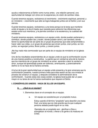 ayuda a relacionarnos al Señor como nunca antes; una relación personal, una
oportunidad de trabajar con otros con la esperanza y la visión de cambiar vidas.
Cuando tenemos equipos, reclutamos al crecimiento: crecimiento espiritual, personal, y
en ministerio – crecimiento que sólo se logra trabajando juntos con el Señor y con sus
siervos.
Cuando tenemos equipos, reclutamos a una tarea porque es la tarea que mantiene
unido el equipo y le da el ímpetu que necesita para sobrevivir las diferencias que
existen entre sus miembros, y le permite contribuir a la excelencia y la cualidad del
ministerio.
Cuando tenemos equipos, reclutamos a un equipo unido, donde pueden pertenecer y
contribuir, donde pueden dar y recibir, donde pueden servir y ser servidos; donde
tienen la oportunidad de ser parte de un grupo de personas que está comprometido a
hacer valer sus vidas, a un grupo de personas que sirven juntos, oran juntos, se ríen
juntos, se regocijan juntos, lloran juntos, y crecen juntos.
¡No hay nada más conmovedor que ser parte de un equipo de ministerio en la iglesia
local!
Uno de los resultados sorprendentes de un equipo unido es que la confrontación ocurre
de una manera positiva y constructiva. La gente que en verdad se ama de la manera
que los miembros de un grupo de ministerio se aman, aprende a decir la verdad en
amor, aunque tal aprendizaje puede ser doloroso, amenazante, y potencialmente
dañino si no se hace de la manera correcta.
A la luz de la gran oportunidad que un equipo unido presenta y la gran amenaza que la
confrontación presenta, nuestra primera meta para esta sesión es dar una mirada al
proceso de construir un equipo, y después considerar la administración de la
confrontación. Cuando estas dos cosas existen, la iglesia local puede dar un paso
mayor en su tarea de ser la fuerza cautivadora que requiere el Señor.
I. CONSÉRVELOS UNIDOS: HAGA DE ELLOS UN EQUIPO.
A. ¿Qué es un equipo?
1. Elementos clave en el concepto de un equipo.
a. Un equipo se caracteriza por un propósito mutuo.
Estoy usando el término “propósito” para describir una tarea
final, una tarea que es más grande que la que cualquier
persona aislada puede lograr en su vida.
Ejemplos de un propósito son: glorificar a Dios o
evangelizar al mundo, o llevar a la gente a la madurez en
Cristo.
 