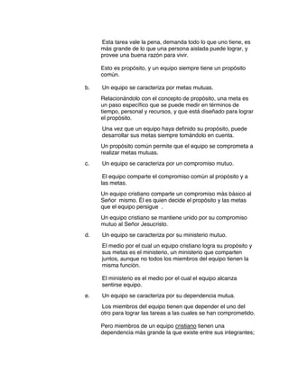 Esta tarea vale la pena, demanda todo lo que uno tiene, es
más grande de lo que una persona aislada puede lograr, y
provee una buena razón para vivir.
Esto es propósito, y un equipo siempre tiene un propósito
común.
b. Un equipo se caracteriza por metas mutuas.
Relacionándolo con el concepto de propósito, una meta es
un paso específico que se puede medir en términos de
tiempo, personal y recursos, y que está diseñado para lograr
el propósito.
Una vez que un equipo haya definido su propósito, puede
desarrollar sus metas siempre tomándolo en cuenta.
Un propósito común permite que el equipo se comprometa a
realizar metas mutuas.
c. Un equipo se caracteriza por un compromiso mutuo.
El equipo comparte el compromiso común al propósito y a
las metas.
Un equipo cristiano comparte un compromiso más básico al
Señor mismo. Él es quien decide el propósito y las metas
que el equipo persigue .
Un equipo cristiano se mantiene unido por su compromiso
mutuo al Señor Jesucristo.
d. Un equipo se caracteriza por su ministerio mutuo.
El medio por el cual un equipo cristiano logra su propósito y
sus metas es el ministerio, un ministerio que comparten
juntos, aunque no todos los miembros del equipo tienen la
misma función.
El ministerio es el medio por el cual el equipo alcanza
sentirse equipo.
e. Un equipo se caracteriza por su dependencia mutua.
Los miembros del equipo tienen que depender el uno del
otro para lograr las tareas a las cuales se han comprometido.
Pero miembros de un equipo cristiano tienen una
dependencia más grande la que existe entre sus integrantes;
 