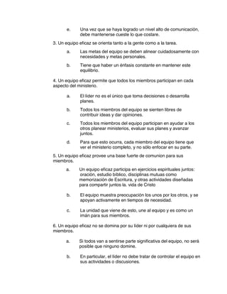 e. Una vez que se haya logrado un nivel alto de comunicación,
debe mantenerse cueste lo que costare.
3. Un equipo eficaz se orienta tanto a la gente como a la tarea.
a. Las metas del equipo se deben alinear cuidadosamente con
necesidades y metas personales.
b. Tiene que haber un énfasis constante en mantener este
equilibrio.
4. Un equipo eficaz permite que todos los miembros participan en cada
aspecto del ministerio.
a. El líder no es el único que toma decisiones o desarrolla
planes.
b. Todos los miembros del equipo se sienten libres de
contribuir ideas y dar opiniones.
c. Todos los miembros del equipo participan en ayudar a los
otros planear ministerios, evaluar sus planes y avanzar
juntos.
d. Para que esto ocurra, cada miembro del equipo tiene que
ver el ministerio completo, y no sólo enfocar en su parte.
5. Un equipo eficaz provee una base fuerte de comunion para sus
miembros.
a. Un equipo eficaz participa en ejercicios espirituales juntos:
oración, estudio bíblico, disciplinas mutuas como
memorización de Escritura, y otras actividades diseñadas
para compartir juntos la. vida de Cristo
b. El equipo muestra preocupación los unos por los otros, y se
apoyan activamente en tiempos de necesidad.
c. La unidad que viene de esto, une al equipo y es como un
imán para sus miembros.
6. Un equipo eficaz no se domina por su líder ni por cualquiera de sus
miembros.
a. Si todos van a sentirse parte significativa del equipo, no será
posible que ninguno domine.
b. En particular, el líder no debe tratar de controlar el equipo en
sus actividades o discusiones.
 