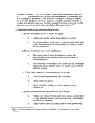 'Cuando un hombre . . . en virtud de una posición oficial en la iglesia, demanda
la obediencia de otro, no importándole la razón o conciencia de éste,
esto es el espíritu de la tiranía. Por otro lado, cuando por el tacto y la empatía,
por la oración, por poder espiritual y sabiduría, un obrero cristiano influencia y
ayuda a otro, para que éste, por medio de su razonamiento y conciencia, decide
alterar su curso e ir por otro, este es verdadero liderazgo cristiano'.116
C. Conceptos básicos del liderazgo de un equipo.
1. El líder debe saber cual es la misión del equipo.
a. Su tarea primordial es ser el guardador de la visión.
b. Su responsabilidad es expresar la visión y ayudar a todos los
miembros del equipo a mantenerse enfocados en el blanco
de realizar la visión.
2. El líder debe desarrollar el ánimo del equipo.
a. Debe desarrollar el sentir de trabajo en equipo, sólo
interviniendo cuando sea necesario para manetener la
unidad del equipo.
b. Debe mantener informados a todos acerca de las actividades
del equipo, porque esta es una de las claves para mantener
el ánimo elevado.
3. El líder debe respetar a los otros miembros del equipo.
a. Debe mostrar agradecimiento por sus dones.
b. Debe alabar sus logros.
c. Debe robustecer sus fuerzas y no enfocarse en sus
debilidades.
4. El líder debe ser sensible a los miembros de su equipo.
a. Debe poder tolerar diferencias de personalidad y actuar para
ayudar a trabajar juntos en armonía a los que ven las cosas
de diferentes maneras.
b. Debe tratar de elevar la participación de todos al nivel más
116Ibid., p. 2, de una quotación por D.E. Hoste, el sucesor de J. Hudson Taylor, el fundador de China Inland
Mission.
 