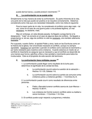 puede darnos fuerza, y puede producir crecimiento”.120
B. La confrontación no se puede evitar.
Simplemente no hay manera de evitar la confrontación. Es parte inherente de la vida,
una parte de la vida que puede ser positiva si se resuelve correctamente. Debemos
considerarla como más que una necesidad indeseable, como nos indica lo siguiente:
Para la mayor parte de mi vida, he considerado el conflicto como algo malo – tal
vez, como en el caso de una guerra justa o una protesta legítima, un mal
necesario, no obstante, malo.
Mas sin embargo, en esta década pasada, he llegado a preguntarme si la
designación “malo” es correcto en el caso de algunos tipos de conflicto. He llegado a
preguntarme si, tal vez, algo de conflicto no sólo es necesario, sino también altamente
deseable.121
Por supuesto, nuestro Señor, el apóstol Pablo y otros, tanto en las Escrituras como en
la historia de la iglesia, han encontrado necesario el conflicto, aunque no siempre
agradable. Tenemos que aprender a percibir el conflicto como esencial al crecimiento y
por tanto necesario para nosotros como cristianos. Cuando estamos en medio de un
conflicto lo importante es asegurar que es necesario y que el conflicto se desarrolle de
una manera que honra y glorifica a Dios y trae sanidad y crecimiento para todos los
involucrados. Este es el propósito de esta sección del seminario.
C. La confrontación tiene múltiples causas.122
1. La confrontación puede llegar como resultado de la lucha para
determinar el significado de la verdad de Dios.
a. La confrontación ocurrió sobre la cuestión de la salvación –
Hechos 15:1-35; Gálatas 1-6.
b. La confrontación ocurrió sobre la cuertión de comunion entre
cristianos judíos y cristianos gentiles – 1 Corintios 8 y 9.
2. La confrontación puede ocurrir como resultado de diferencias entre
personas.
a. Pablo y Bernabé tuvieron conflicto acerca de Juan Marcos –
Hechos 15:36-41.
b. Los cristianos de Corinto tuvieron conflicto sobre su lealtad a
varios hombres – 1 Corintios 1:10-12ss.
3. El conflicto puede surgir respecto a programas y métodos.
120Augsburger, Caring Enough to Confront, p. 6.
121Krebs, Creative Conflict, p. 8.
122Ibid., p. 11.
 