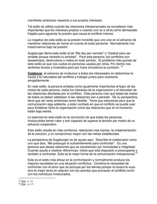 manifieste ambicioso respecto a sus propios intereses.
Tal estilo se utililza cuando las relaciones interpersonales se consideran más
importantes que los intereses propios o cuando uno ve a otros como demasiado
frágiles para aguantar la presión que causa el conflicto intenso.
Lo negativo de este estilo es la presión increíble que uno vive en el esfuerzo de
mantener relaciones sin tomar en cuenta el costo personal. Normalmente nos
trastornamos bajo tal presión.
Augsburger llama este estilo el de “Me doy por vencido” o “Cederé para ser
amable porque necesito tu amistad”. Para esta persona, los conflictos son
desastrosos, destructivos y malos en todo sentido. El problema más grande de
este estilo es que nos vuelve en personas usadas por otras. Por dentro nos
sentimos tensos y frustrados pero por fuera simulamos la sumisión. 13
Colaborar: el esfuerzo de involucrar a todos los interesados en determinar la
causa y la naturaleza del conflicto y trabajar juntos para resolverlo
amigablemente.
En este estilo, la persona enfatiza como igualmente importantes el logro de las
metas de cada persona, todos los intereses de la organización y el bienestar de
las relaciones afectadas por el conflicto. Esta persona cree que todas las metas
de todos se deben satisfacer si las relaciones van a persistir. De su perspectiva,
tiene que ser tanto ambicioso como flexible. Tiene que esforzarse para que la
comunicación siga adelante, y estar confiado en que el conflicto se puede usar
para fortalecer tanto la organización como las relaciones que en el momento
están bajo estrés.
Lo esencial en este estilo es la convicción de que todas las personas
involucradas tienen valor y son capaces de superar la tensión por medio de un
esfuerzo cooperativo.
Este estilo resulta en más confianza, relaciones más fuertes, la implementación
de la solución, y un compromiso mayor con las metas establecidas.
La perspectiva de Augsburger es de ayuda aquí. Describe el colaborador como
uno que dice, “Me preocupo lo suficientemente para confrontar”. Es una
persona que desea relaciones que se caracterizan por honestidad e integridad.
Cuando ayuda a resolver diferencias, indica que está dispuesto a preocuparse y
también a confrontar. Esta es la mejor forma de la comunicación interpersonal.14
Este es el estilo más eficaz en la confrontación y normalmente produce los
mejores resultados en una situación conflictiva. Combina la necesidad de
confrontar con el amor que se procupa por los demás porque no busca lo suyo
sino lo mejor tanto en relación con los asuntos que provacan el conflicto como
con los individuos involucrados.
13
Ibid., p. 14.
14
Ibid., p. 15.
 