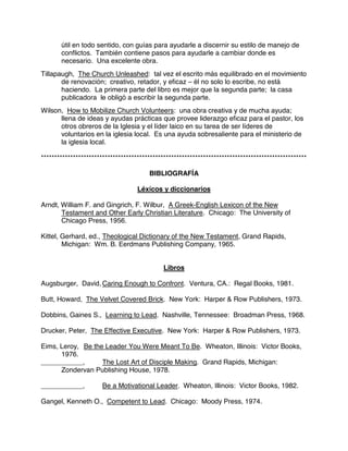 útil en todo sentido, con guías para ayudarle a discernir su estilo de manejo de
conflictos. También contiene pasos para ayudarle a cambiar donde es
necesario. Una excelente obra.
Tillapaugh, The Church Unleashed: tal vez el escrito más equilibrado en el movimiento
de renovación; creativo, retador, y eficaz – él no solo lo escribe, no está
haciendo. La primera parte del libro es mejor que la segunda parte; la casa
publicadora le obligó a escribir la segunda parte.
Wilson, How to Mobilize Church Volunteers: una obra creativa y de mucha ayuda;
llena de ideas y ayudas prácticas que provee liderazgo eficaz para el pastor, los
otros obreros de la Iglesia y el líder laico en su tarea de ser líderes de
voluntarios en la iglesia local. Es una ayuda sobresaliente para el ministerio de
la iglesia local.
****************************************************************************************************
BIBLIOGRAFÍA
Léxícos y diccionarios
Arndt, William F. and Gingrich, F. Wilbur, A Greek-English Lexicon of the New
Testament and Other Early Christian Literature. Chicago: The University of
Chicago Press, 1956.
Kittel, Gerhard, ed., Theological Dictionary of the New Testament, Grand Rapids,
Michigan: Wm. B. Eerdmans Publishing Company, 1965.
Libros
Augsburger, David, Caring Enough to Confront. Ventura, CA.: Regal Books, 1981.
Butt, Howard, The Velvet Covered Brick. New York: Harper & Row Publishers, 1973.
Dobbins, Gaines S., Learning to Lead. Nashville, Tennessee: Broadman Press, 1968.
Drucker, Peter, The Effective Executive. New York: Harper & Row Publishers, 1973.
Eims, Leroy, Be the Leader You Were Meant To Be. Wheaton, Illinois: Victor Books,
1976.
___________, The Lost Art of Disciple Making. Grand Rapids, Michigan:
Zondervan Publishing House, 1978.
___________, Be a Motivational Leader. Wheaton, Illinois: Victor Books, 1982.
Gangel, Kenneth O., Competent to Lead. Chicago: Moody Press, 1974.
 