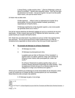 Li Hung Chang, un líder anciano chino: "¿Qué es el liderazgo y cómo se
define la humildad?" Recibió esta respuesta críptica: 'Solo hay tres tipos
de personas en el mundo -- los que se mueven, los que no se les puede
hacer mover, y los que los hacen mover'.17
Un factor más se debe notar.
El líder espiritual. . . influye a otros no solamente por el poder de su
personalidad, sino por esa personalidad irradiada, penetrada y
capacitada por el Espíritu Santo. . .
El liderazgo espiritual es un tipo de poder superior, y eso nunca puede
ser generado dentro de sí mismo.18
Una de las marcas distintivas de liderazgo cristiano es que es un producto de recursos
espirituales. El líder cristiano tiene que ser un seguidor del Señor Jesucristo, y sólo
puede hacerlo por el poder del Espíritu Santo.
D.E. Hoste hizo una observación muy práctica la cual aun el líder más espiritual tiene
que reconocer: "Se me ocurre que tal vez la mejor prueba de que si un líder es
verdaderamente capacitado es darse cuenta si hay otros que le están siguiendo".19
B. El concepto de liderazgo en el Nuevo Testamento.
1. El liderazgo es un don.
2. El liderazgo es preocuparse por otros.
La palabra para ser líder en Romanos 12:8 es “proistemi”, y
significa estar a la cabeza, gobernar, dirigir, pero también da
énfasis en tener interés, estar preocupado por, cuidar, dar
auxilio.20
En el Nuevo Testamento la palabra significa dirigir, pero el
contexto siempre demanda el significado de cuidar también. "Esto
se explica por el hecho de que en su infancia cuidar era una
obligación en dirigir a los miembros de la iglesia ".21
Vemos que es evidente que el liderazgo es el don desarrollado de dar dirección a otros
y esto se muestra por el cuidado de ellos y la preocupación por sus necesidades.
Desarrollaremos este concepto más adelante.
3. El liderazgo se gana, no se arroga.
17Ibid., p. 20.
18Ibid.
19Ibid.
20Arndt and Gingrich, A Greek-English Lexicon of the New Testament and Other Early Christian Literature, p.
714.
21Ibid., p. 701.
 