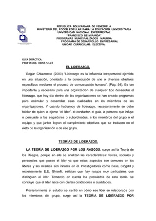 REPUBLICA BOLIVARIANA DE VENEZUELA
MINISTERIO DEL PODER POPULAR PARA LA EDUCACIÓN UNIVERSITARIA
UNIVERSIDAD NACIONAL EXPERIMENTAL
“FRANCISCO DE MIRANDA”
PROGRAMAS MUNICIPALIZADOS MAUROA
PROGRAMA DE DESARROLLO EMPRESARIAL
UNIDAD CURRICULAR: ELECTIVA.
GUÍA DIDÁCTICA.
PROFESORA: REINA SILVA
EL LIDERAZGO.
Según Chiavenato (2000) “Liderazgo es la influencia intrapersonal ejercida
en una situación, orientada a la consecución de uno o diversos objetivos
específicos mediante el proceso de comunicación humana”. (Pág. 54). Es tan
importante y necesario para una organización de cualquier tipo desarrollar el
liderazgo, que hoy día dentro de las organizaciones se han creado programas
para estimular y desarrollar esas cualidades en los miembros de las
organizaciones. Y cuando hablamos de liderazgo, necesariamente se debe
hablar de quien lo ejerce “el líder”, el conductor, el guía, la persona que influye
o persuade a los seguidores o subordinados, a los miembros del grupo o el
equipo y que juntos logran el cumplimiento objetivos que se traducen en el
éxito de la organización o de ese grupo.
TEORÍAS DE LIDERAZGO.
LA TEORÍA DE LIDERAZGO POR LOS RASGOS, surge así la Teoría de
los Rasgos, porque en ella se analizan las características: físicas, sociales y
personales que posee el líder ya que estos aspectos son comunes en los
líderes y las mismas son innatas en él. Investigadores como Bass, Stogdill y
recientemente E.E. Ghiselli, señalan que hay rasgos muy particulares que
distinguen al líder. Tomando en cuenta los postulados de esta teoría, se
concluye que el líder nace con ciertas condiciones o cualidades.
Posteriormente el estudio se centró en cómo ese líder se relacionaba con
los miembros del grupo, surge así la TEORÍA DE LIDERAZGO POR
 