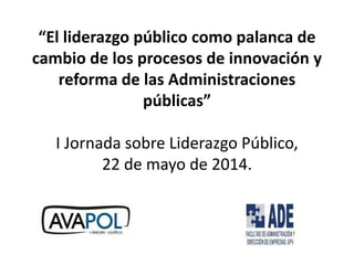 “El liderazgo público como palanca de
cambio de los procesos de innovación y
reforma de las Administraciones
públicas”
I Jornada sobre Liderazgo Público,
22 de mayo de 2014.
 