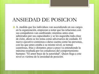ANSIEDAD DE POSICION
 A. medida que los individuos van ascendiendo en sus cargos
en la organización, empiezan a notar que las relaciones con
sus compañeros van cambiando; mientras antes eran
admirados por sus capacidades y se les auguraba toda clase
de éxito, ahora se les toma como adversarios de cuidado. El
nuevo ejecutivo comienza a darse cuenta como las personas,
con las que antes estaba a su mismo nivel, se tornan
cautelosas, frías y distantes; poco a poco va entendiendo la
máxima resaltada por los estudiosos del comportamiento
humano: "El amor huye de la autoridad". Quien llega a este
nivel es víctima de la ansiedad de posición.
 