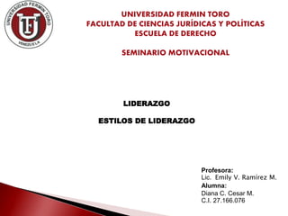 LIDERAZGO
ESTILOS DE LIDERAZGO
Profesora:
Lic. Emily V. Ramírez M.
Alumna:
Diana C. Cesar M.
C.I. 27.166.076
UNIVERSIDAD FERMIN TORO
FACULTAD DE CIENCIAS JURÍDICAS Y POLÍTICAS
ESCUELA DE DERECHO
SEMINARIO MOTIVACIONAL
 