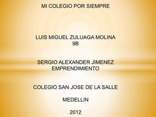 MI COLEGIO POR SIEMPRE




LUIS MIGUEL ZULUAGA MOLINA
             9B


 SERGIO ALEXANDER JIMENEZ
     EMPRENDIMIENTO


COLEGIO SAN JOSE DE LA SALLE

         MEDELLIN

            2012
 