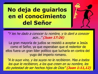 No deja de guiarlos
en el conocimiento
del Señor
“Y les he dado a conocer tu nombre, y lo daré a conocer
aún...” (Juan 17:26)
La gran mayoría de judíos se resistió a aceptar a Jesús
como el Señor, ya que esperaban que el redentor de
ellos fuera un gran líder político que lucharía en contra del
yugo del imperio romano.
“A lo suyo vino, y los suyos no le recibieron. Mas a todos
los que le recibieron, a los que creen en su nombre, les
dio potestad de ser hechos hijos de Dios” (Juan 1:11,12)
 