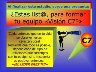 ¿Estas list@, para formar
tu equipo «Visión C7?»
Al finalizar este estudio, surge una pregunta:
¡Cuida entonces que en tu vida
se observen estas
características!
Recuerda que todo es posible,
dependiendo del tipo de
relaciones que sostengas
con tu equipo, si tu respuesta
es positiva, entonces:
«¡EL LIDER ERES TU!»
C7
 