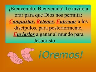 ¡Bienvenido, Bienvenida! Te invito a
orar para que Dios nos permita:
Conquistar, Retener, Entrenar a los
discípulos, para posteriormente,
Enviarlos a ganar al mundo para
Jesucristo.
 