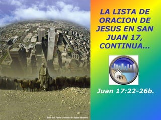 LA LISTA DE
ORACION DE
JESUS EN SAN
JUAN 17,
CONTINUA…
Juan 17:22-26b.
 