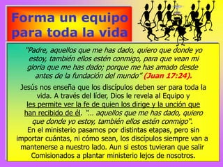 Forma un equipo
para toda la vida
“Padre, aquellos que me has dado, quiero que donde yo
estoy, también ellos estén conmigo, para que vean mi
gloria que me has dado; porque me has amado desde
antes de la fundación del mundo” (Juan 17:24).
Jesús nos enseña que los discípulos deben ser para toda la
vida. A través del líder, Dios le revela al Equipo y
les permite ver la fe de quien los dirige y la unción que
han recibido de él. “… aquellos que me has dado, quiero
que donde yo estoy, también ellos estén conmigo“.
En el ministerio pasamos por distintas etapas, pero sin
importar cuántas, ni cómo sean, los discípulos siempre van a
mantenerse a nuestro lado. Aun si estos tuvieran que salir
Comisionados a plantar ministerio lejos de nosotros.
 