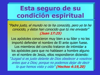 Esta seguro de su
condición espiritual
“Padre justo, el mundo no te ha conocido, pero yo te he
conocido, y éstos han conocido que tú me enviaste”
(Juan 17:25)
Los apóstoles conocieron muy bien a su líder y no les
importó defender el nombre de El ante quien fuese.
Los miembros del concilio trataron de intimidar a
los apóstoles para que no hablasen a hombre alguno
en el nombre de Jesús, ellos respondieron diciendo:
“Juzgad si es justo delante de Dios obedecer a vosotros
antes que a Dios; porque no podemos dejar de decir
lo que hemos visto y oído” (Hechos 4:19,20)
 