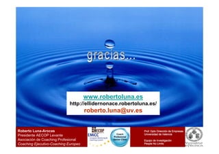 www.robertoluna.es
                             http://ellidernonace.robertoluna.es/
                                      roberto.luna@uv.es


Roberto Luna-Arocas                                          Prof. Dpto Dirección de Empresas
                                                                        Direcció
                                                 Coach       Universidad de Valencia
Presidente AECOP Levante                       Profesional
Asociación de Coaching Profesional             Senior CS44   Equipo de Investigación
                                                                       Investigació
Coaching Ejecutivo-Coaching Europeo                          People No Limits
 