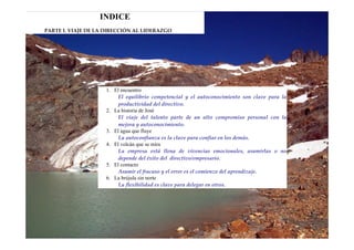 INDICE
PARTE I. VIAJE DE LA DIRECCIÓN AL LIDERAZGO 




                     1. El encuentro
                          El  equilibrio  competencial  y  el  autoconocimiento son  clave  para  la
                          productividad del directivo.  
                     2. La historia de José
                          El  viaje  del  talento  parte  de  un  alto  compromiso  personal  con  la
                          mejora y autoconocimiento.  
                     3. El agua que fluye
                          La autoconfianza es la clave para confiar en los demás.  
                     4. El volcán que se mira
                          La  empresa  está  llena  de  vivencias  emocionales,  asumirlas  o  no
                          depende del éxito del  directivo/empresario. 
                     5. El contacto
                          Asumir el fracaso y el error es el comienzo del aprendizaje.  
                     6. La brújula sin norte
                          La flexibilidad es clave para delegar en otros.  
 