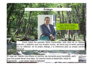 Prólogo




                                                          Juan Carlos Cubeiro
                                                        Presidente de Honor de AECOP
                                                           Presidente de Eurotalent




                Como todos los grandes libros humanistas, esta obra es un diálogo
          profundo y didáctico que nos enseña mucho, de forma que el lector participa,
          con su reflexión, en el propio diálogo y lo interioriza para su propio cambio
          personal.


El viaje del Talento nos ofrece un camino, de momento poco transitado, pero
que nos puede llevar muy lejos. Un camino hacia el desarrollo, hacia la
superación… y sin duda, hacia la felicidad.
 