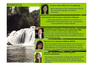 REFERENCIAS                M. Dolores Ayllon. RRHH Union Fenosa&Energy

                             Me ha parecido un libro excepcional, fácil de
                             leer y al mismo tiempo con mucho
                             contenido…


              Andrés Martínez. Rble Formacion y Desarrollo en Manpower
                       Esta autorreflexión contiene, en sí misma, un
                     componente de autodesarrollo muy, muy atractivo
                            que te estimula a seguir leyendo. …


                  Autor del libro “la travesia” y “la charca silenciosa. Vicepresidente
                  de AECOP Cataluña. Presidente de la empresa Grupo CMR.
                  Roberto Luna ha escrito un libro estimulante y
                  atractivo, que a través del poder de la autorreflexión, te
                  da la energía necesaria para tener el equilibrio vital en
                  tu travesía por la vida.

                  Gloria de la Torre. Directora de RRHH de AERTEC
                   Me ha encantado el libro de Roberto, se lee casi de un
                   golpe pues no se puede parar de leer por su interés.
                   Especialmente me ha gustado el tratamiento que da
                   Roberto a las emociones y sus devaneos en el coaching
                   …
                  Laura Mari i Barrajón Directora de IEI Inteligencia
                  Emocional Interpersonal

                   Nos ayuda a comprender la dimensión emocional del
                   líder y nos da las claves para saber aprovechar la
                   inteligencia de las emociones en la práctica diaria del
                   liderazgo.
 